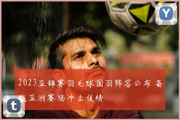 2023亚锦赛羽毛球国羽阵容公布 备战亚洲赛场冲击佳绩