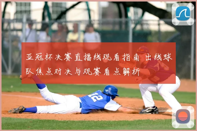 亚冠杯决赛直播线观看指南 出线球队焦点对决与观赛看点解析