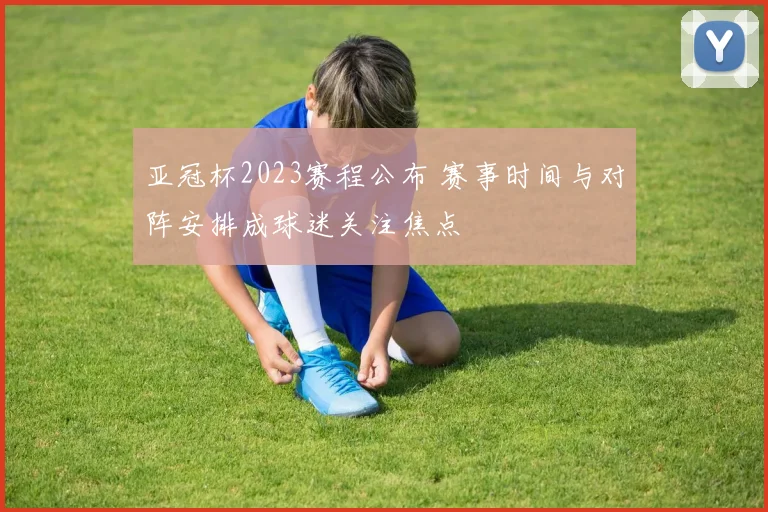 亚冠杯2023赛程公布 赛事时间与对阵安排成球迷关注焦点