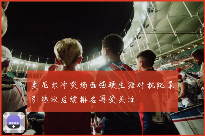 奥尼尔冲突场面强硬生涯对抗纪录引热议后续排名再受关注