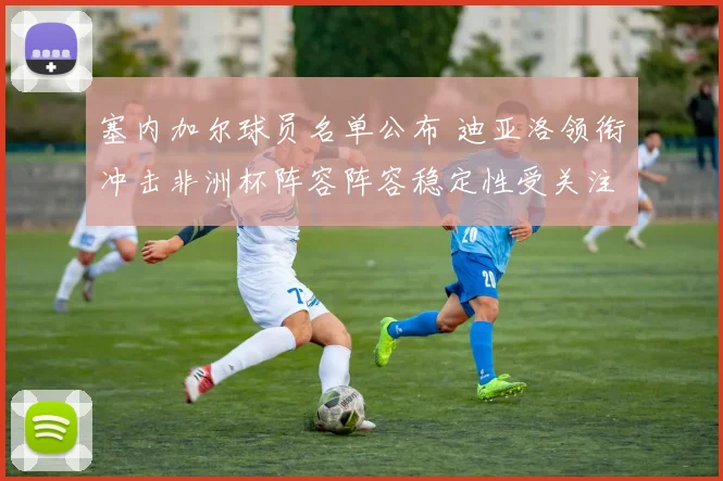 塞内加尔球员名单公布 迪亚洛领衔冲击非洲杯阵容阵容稳定性受关注