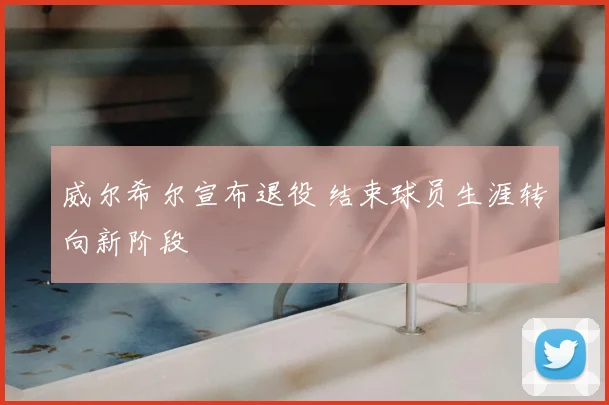 威尔希尔宣布退役 结束球员生涯转向新阶段