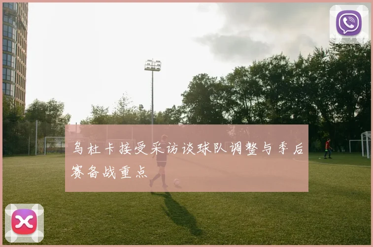 乌杜卡接受采访谈球队调整与季后赛备战重点
