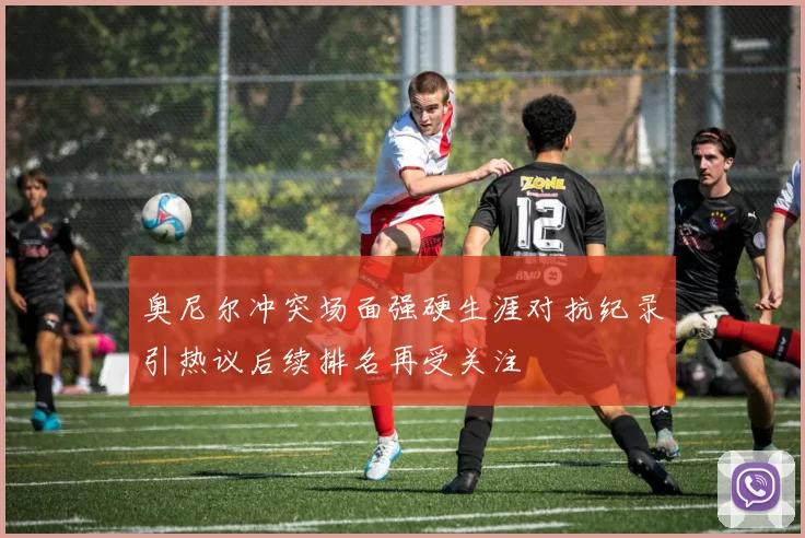 奥尼尔冲突场面强硬生涯对抗纪录引热议后续排名再受关注
