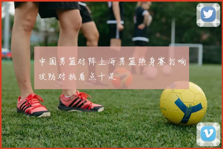 中国男篮对阵上海男篮热身赛打响攻防对抗看点十足