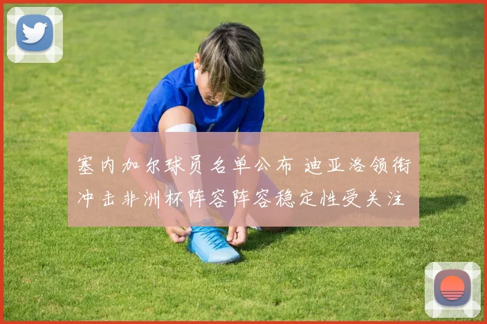 塞内加尔球员名单公布 迪亚洛领衔冲击非洲杯阵容阵容稳定性受关注