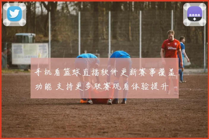 手机看篮球直播软件更新赛事覆盖功能 支持更多联赛观看体验提升