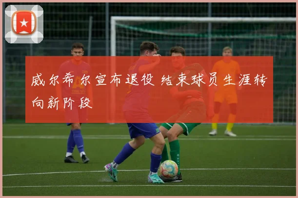 威尔希尔宣布退役 结束球员生涯转向新阶段