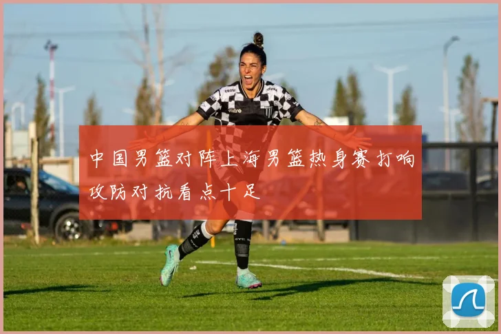 中国男篮对阵上海男篮热身赛打响攻防对抗看点十足